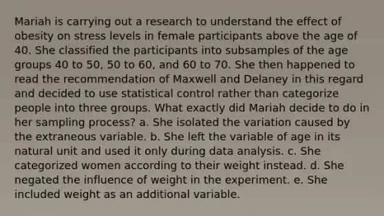 Mariah is carrying out a research to understand the effect of obesity on stress levels in female participants above the age of 40. She classified the participants into subsamples of the age groups 40 to 50, 50 to 60, and 60 to 70. She then happened to read the recommendation of Maxwell and Delaney in this regard and decided to use statistical control rather than categorize people into three groups. What exactly did Mariah decide to do in her sampling process? a. She isolated the variation caused by the extraneous variable. b. She left the variable of age in its natural unit and used it only during data analysis. c. She categorized women according to their weight instead. d. She negated the influence of weight in the experiment. e. She included weight as an additional variable.