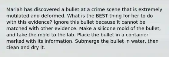 Mariah has discovered a bullet at a crime scene that is extremely mutilated and deformed. What is the BEST thing for her to do with this evidence? Ignore this bullet because it cannot be matched with other evidence. Make a silicone mold of the bullet, and take the mold to the lab. Place the bullet in a container marked with its information. Submerge the bullet in water, then clean and dry it.