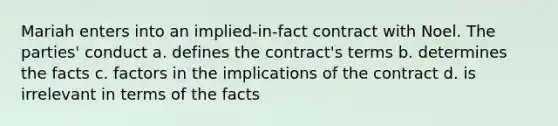 Mariah enters into an implied-in-fact contract with Noel. The parties' conduct a. defines the contract's terms b. determines the facts c. factors in the implications of the contract d. is irrelevant in terms of the facts