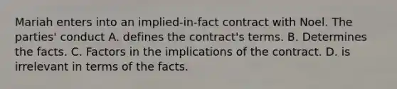 Mariah enters into an implied-in-fact contract with Noel. The parties' conduct A. defines the contract's terms. B. Determines the facts. C. Factors in the implications of the contract. D. is irrelevant in terms of the facts.