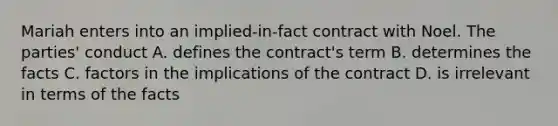 Mariah enters into an implied-in-fact contract with Noel. The parties' conduct A. defines the contract's term B. determines the facts C. factors in the implications of the contract D. is irrelevant in terms of the facts