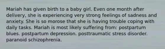 Mariah has given birth to a baby girl. Even one month after delivery, she is experiencing very strong feelings of sadness and anxiety. She is so morose that she is having trouble coping with daily tasks. Mariah is most likely suffering from: postpartum blues. postpartum depression. posttraumatic stress disorder. paranoid schizophrenia.