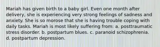 Mariah has given birth to a baby girl. Even one month after delivery, she is experiencing very strong feelings of sadness and anxiety. She is so morose that she is having trouble coping with daily tasks. Mariah is most likely suffering from: a. posttraumatic stress disorder. b. postpartum blues. c. paranoid schizophrenia. d. postpartum depression.