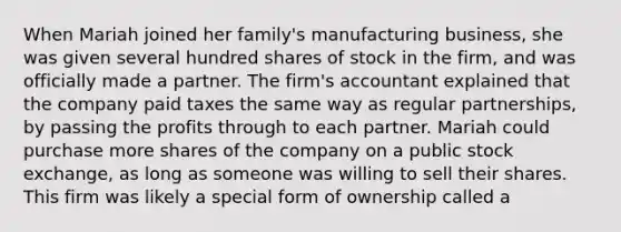 When Mariah joined her family's manufacturing business, she was given several hundred shares of stock in the firm, and was officially made a partner. The firm's accountant explained that the company paid taxes the same way as regular partnerships, by passing the profits through to each partner. Mariah could purchase more shares of the company on a public stock exchange, as long as someone was willing to sell their shares. This firm was likely a special form of ownership called a