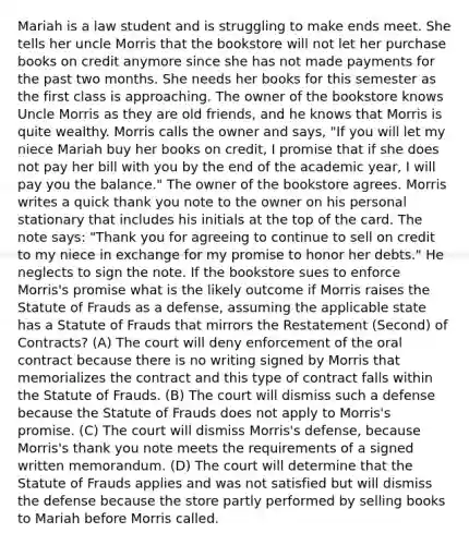 Mariah is a law student and is struggling to make ends meet. She tells her uncle Morris that the bookstore will not let her purchase books on credit anymore since she has not made payments for the past two months. She needs her books for this semester as the first class is approaching. The owner of the bookstore knows Uncle Morris as they are old friends, and he knows that Morris is quite wealthy. Morris calls the owner and says, "If you will let my niece Mariah buy her books on credit, I promise that if she does not pay her bill with you by the end of the academic year, I will pay you the balance." The owner of the bookstore agrees. Morris writes a quick thank you note to the owner on his personal stationary that includes his initials at the top of the card. The note says: "Thank you for agreeing to continue to sell on credit to my niece in exchange for my promise to honor her debts." He neglects to sign the note. If the bookstore sues to enforce Morris's promise what is the likely outcome if Morris raises the Statute of Frauds as a defense, assuming the applicable state has a Statute of Frauds that mirrors the Restatement (Second) of Contracts? (A) The court will deny enforcement of the oral contract because there is no writing signed by Morris that memorializes the contract and this type of contract falls within the Statute of Frauds. (B) The court will dismiss such a defense because the Statute of Frauds does not apply to Morris's promise. (C) The court will dismiss Morris's defense, because Morris's thank you note meets the requirements of a signed written memorandum. (D) The court will determine that the Statute of Frauds applies and was not satisfied but will dismiss the defense because the store partly performed by selling books to Mariah before Morris called.