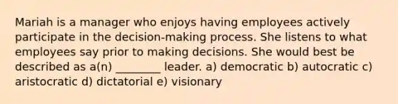 Mariah is a manager who enjoys having employees actively participate in the​ decision-making process. She listens to what employees say prior to making decisions. She would best be described as​ a(n) ________ leader. a) democratic b) autocratic c) aristocratic d) dictatorial e) visionary