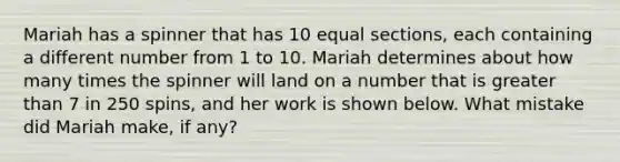 Mariah has a spinner that has 10 equal sections, each containing a different number from 1 to 10. Mariah determines about how many times the spinner will land on a number that is greater than 7 in 250 spins, and her work is shown below. What mistake did Mariah make, if any?