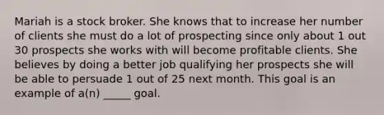 Mariah is a stock broker. She knows that to increase her number of clients she must do a lot of prospecting since only about 1 out 30 prospects she works with will become profitable clients. She believes by doing a better job qualifying her prospects she will be able to persuade 1 out of 25 next month. This goal is an example of a(n) _____ goal.