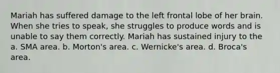 Mariah has suffered damage to the left frontal lobe of her brain. When she tries to speak, she struggles to produce words and is unable to say them correctly. Mariah has sustained injury to the a. SMA area. b. Morton's area. c. Wernicke's area. d. Broca's area.