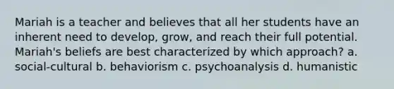 Mariah is a teacher and believes that all her students have an inherent need to develop, grow, and reach their full potential. Mariah's beliefs are best characterized by which approach? a. social-cultural b. behaviorism c. psychoanalysis d. humanistic
