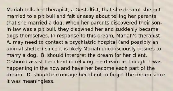 Mariah tells her therapist, a Gestaltist, that she dreamt she got married to a pit bull and felt uneasy about telling her parents that she married a dog. When her parents discovered their son-in-law was a pit bull, they disowned her and suddenly became dogs themselves. In response to this dream, Mariah's therapist: ​ A. may need to contact a psychiatric hospital (and possibly an animal shelter) since it is likely Mariah unconsciously desires to marry a dog. ​ B. should interpret the dream for her client. ​ C.should assist her client in reliving the dream as though it was happening in the now and have her become each part of the dream. ​ D. should encourage her client to forget the dream since it was meaningless.