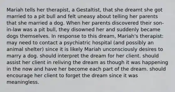 Mariah tells her therapist, a Gestaltist, that she dreamt she got married to a pit bull and felt uneasy about telling her parents that she married a dog. When her parents discovered their son-in-law was a pit bull, they disowned her and suddenly became dogs themselves. In response to this dream, Mariah's therapist: may need to contact a psychiatric hospital (and possibly an animal shelter) since it is likely Mariah unconsciously desires to marry a dog. should interpret the dream for her client. should assist her client in reliving the dream as though it was happening in the now and have her become each part of the dream. should encourage her client to forget the dream since it was meaningless.