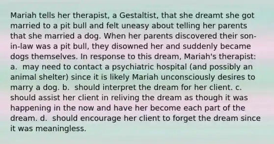 Mariah tells her therapist, a Gestaltist, that she dreamt she got married to a pit bull and felt uneasy about telling her parents that she married a dog. When her parents discovered their son-in-law was a pit bull, they disowned her and suddenly became dogs themselves. In response to this dream, Mariah's therapist: a. ​ may need to contact a psychiatric hospital (and possibly an animal shelter) since it is likely Mariah unconsciously desires to marry a dog. b. ​ should interpret the dream for her client. c. ​ should assist her client in reliving the dream as though it was happening in the now and have her become each part of the dream. d. ​ should encourage her client to forget the dream since it was meaningless.