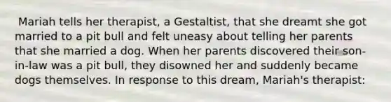 ​ Mariah tells her therapist, a Gestaltist, that she dreamt she got married to a pit bull and felt uneasy about telling her parents that she married a dog. When her parents discovered their son-in-law was a pit bull, they disowned her and suddenly became dogs themselves. In response to this dream, Mariah's therapist: