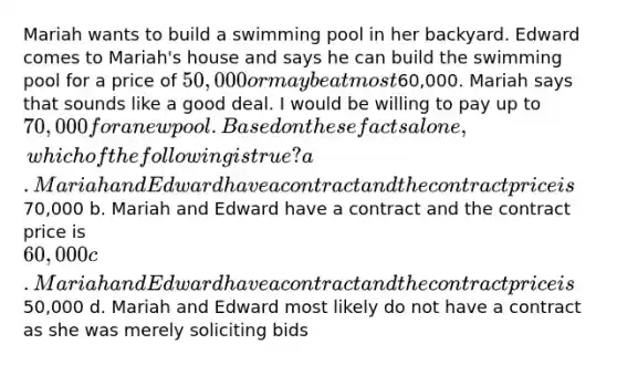 Mariah wants to build a swimming pool in her backyard. Edward comes to Mariah's house and says he can build the swimming pool for a price of 50,000 or maybe at most60,000. Mariah says that sounds like a good deal. I would be willing to pay up to 70,000 for a new pool. Based on these facts alone, which of the following is true? a. Mariah and Edward have a contract and the contract price is70,000 b. Mariah and Edward have a contract and the contract price is 60,000 c. Mariah and Edward have a contract and the contract price is50,000 d. Mariah and Edward most likely do not have a contract as she was merely soliciting bids