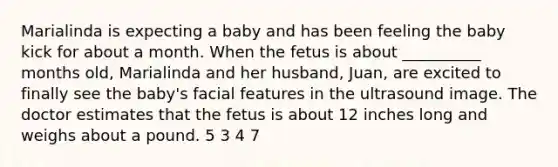 Marialinda is expecting a baby and has been feeling the baby kick for about a month. When the fetus is about __________ months old, Marialinda and her husband, Juan, are excited to finally see the baby's facial features in the ultrasound image. The doctor estimates that the fetus is about 12 inches long and weighs about a pound. 5 3 4 7