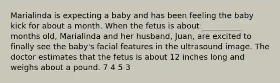 Marialinda is expecting a baby and has been feeling the baby kick for about a month. When the fetus is about __________ months old, Marialinda and her husband, Juan, are excited to finally see the baby's facial features in the ultrasound image. The doctor estimates that the fetus is about 12 inches long and weighs about a pound. 7 4 5 3