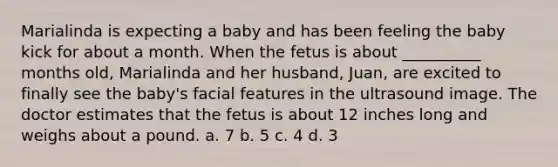 Marialinda is expecting a baby and has been feeling the baby kick for about a month. When the fetus is about __________ months old, Marialinda and her husband, Juan, are excited to finally see the baby's facial features in the ultrasound image. The doctor estimates that the fetus is about 12 inches long and weighs about a pound. a. 7 b. 5 c. 4 d. 3