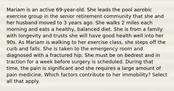 Mariam is an active 69-year-old. She leads the pool aerobic exercise group in the senior retirement community that she and her husband moved to 3 years ago. She walks 2 miles each morning and eats a healthy, balanced diet. She is from a family with longevity and trusts she will have good health well into her 90s. As Mariam is walking to her exercise class, she steps off the curb and falls. She is taken to the emergency room and diagnosed with a fractured hip. She must be on bedrest and in traction for a week before surgery is scheduled. During that time, the pain is significant and she requires a large amount of pain medicine. Which factors contribute to her immobility? Select all that apply.