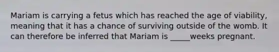 Mariam is carrying a fetus which has reached the age of viability, meaning that it has a chance of surviving outside of the womb. It can therefore be inferred that Mariam is _____weeks pregnant.