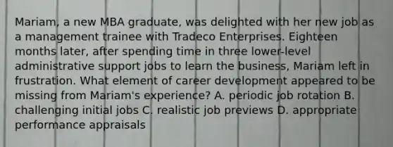 Mariam, a new MBA graduate, was delighted with her new job as a management trainee with Tradeco Enterprises. Eighteen months later, after spending time in three lower-level administrative support jobs to learn the business, Mariam left in frustration. What element of career development appeared to be missing from Mariam's experience? A. periodic job rotation B. challenging initial jobs C. realistic job previews D. appropriate performance appraisals