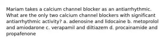 Mariam takes a calcium channel blocker as an antiarrhythmic. What are the only two calcium channel blockers with significant antiarrhythmic activity? a. adenosine and lidocaine b. metoprolol and amiodarone c. verapamil and diltiazem d. procainamide and propafenone