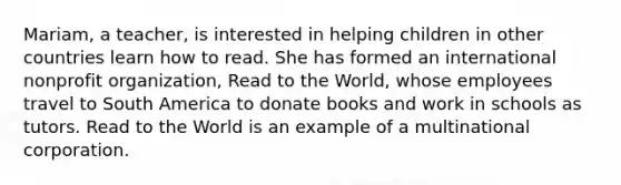 Mariam, a teacher, is interested in helping children in other countries learn how to read. She has formed an international nonprofit organization, Read to the World, whose employees travel to South America to donate books and work in schools as tutors. Read to the World is an example of a multinational corporation.