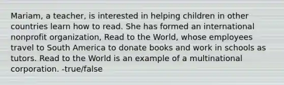 Mariam, a teacher, is interested in helping children in other countries learn how to read. She has formed an international nonprofit organization, Read to the World, whose employees travel to South America to donate books and work in schools as tutors. Read to the World is an example of a multinational corporation. -true/false