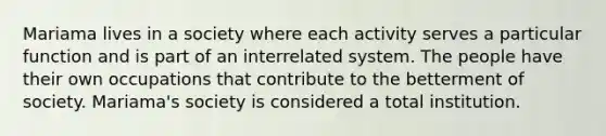 Mariama lives in a society where each activity serves a particular function and is part of an interrelated system. The people have their own occupations that contribute to the betterment of society. Mariama's society is considered a total institution.