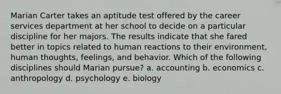 Marian Carter takes an aptitude test offered by the career services department at her school to decide on a particular discipline for her majors. The results indicate that she fared better in topics related to human reactions to their environment, human thoughts, feelings, and behavior. Which of the following disciplines should Marian pursue? a. accounting b. economics c. anthropology d. psychology e. biology