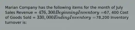 Marian Company has the following items for the month of July Sales Revenue = 476,300 Beginning Inventory =67, 400 Cost of Goods Sold = 330,000 Ending Inventory =78,200 Inventory turnover is: