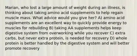 Marian, who lost a large amount of weight during an illness, is thinking about taking amino acid supplements to help regain muscle mass. What advice would you give her? A) amino acid supplements are an excellent way to quickly provide energy to muscles for rebuilding B) taking AA supplements helps keep digestive system from overworking while you recover C) extra carbs, but never extra protein, is needed for recovery D) whole protein is better handled by the digestive system and will better promote recovery