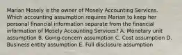 Marian Mosely is the owner of Mosely Accounting Services. Which accounting assumption requires Marian to keep her personal financial information separate from the financial information of Mosely Accounting Services? A. Monetary unit assumption B. Going-concern assumption C. Cost assumption D. Business entity assumption E. Full disclosure assumption