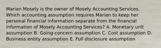 Marian Mosely is the owner of Mosely Accounting Services. Which accounting assumption requires Marian to keep her personal financial information separate from the financial information of Mosely Accounting Services? A. Monetary unit assumption B. Going-concern assumption C. Cost assumption D. Business entity assumption E. Full disclosure assumption