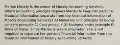 Marian Mosely is the owner of Mosely Accounting Services. Which accounting principle requires Marian to keep her personal financial information separate from the financial information of Mosely Accounting Services? A) Monetary unit principle B) Going-concern principle C) Cost principle D) Business entity principle E) None of these. Since Marian is a sole proprietor, she is not required to separate her personalfinancial information from the financial information of Mosely Accounting Services