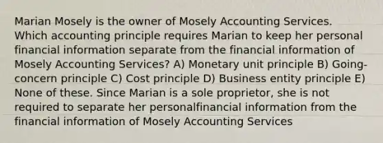 Marian Mosely is the owner of Mosely Accounting Services. Which accounting principle requires Marian to keep her personal financial information separate from the financial information of Mosely Accounting Services? A) Monetary unit principle B) Going-concern principle C) Cost principle D) Business entity principle E) None of these. Since Marian is a sole proprietor, she is not required to separate her personalfinancial information from the financial information of Mosely Accounting Services