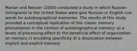 Marian and Neisser (2000) conducted a study in which Russian immigrants to the United States were give Russian or English cue words for autobiographical memories. The results of this study provided a conceptual replication of this classic memory phenomenon in the context of autobiographical memory: a) a levels of processing effect b) the beneficial effect of organization on memory c) encoding specificity d) a dissociation between implicit and explicit memory