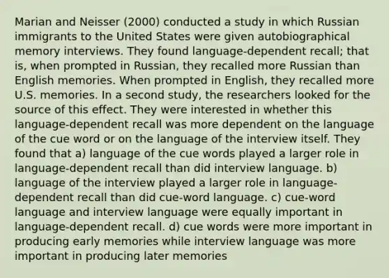 Marian and Neisser (2000) conducted a study in which Russian immigrants to the United States were given autobiographical memory interviews. They found language-dependent recall; that is, when prompted in Russian, they recalled more Russian than English memories. When prompted in English, they recalled more U.S. memories. In a second study, the researchers looked for the source of this effect. They were interested in whether this language-dependent recall was more dependent on the language of the cue word or on the language of the interview itself. They found that a) language of the cue words played a larger role in language-dependent recall than did interview language. b) language of the interview played a larger role in language-dependent recall than did cue-word language. c) cue-word language and interview language were equally important in language-dependent recall. d) cue words were more important in producing early memories while interview language was more important in producing later memories