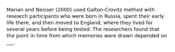 Marian and Neisser (2000) used Galton-Crovitz method with research participants who were born in Russia, spent their early life there, and then moved to England, where they lived for several years before being tested. The researchers found that the point in time from which memories were drawn depended on ___.