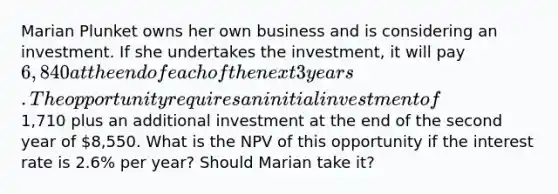 Marian Plunket owns her own business and is considering an investment. If she undertakes the​ investment, it will pay 6,840 at the end of each of the next 3 years. The opportunity requires an initial investment of1,710 plus an additional investment at the end of the second year of 8,550. What is the NPV of this opportunity if the interest rate is 2.6% per​ year? Should Marian take​ it?