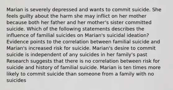 Marian is severely depressed and wants to commit suicide. She feels guilty about the harm she may inflict on her mother because both her father and her mother's sister committed suicide. Which of the following statements describes the influence of familial suicides on Marian's suicidal ideation?Evidence points to the correlation between familial suicide and Marian's increased risk for suicide. Marian's desire to commit suicide is independent of any suicides in her family's past Research suggests that there is no correlation between risk for suicide and history of familial suicide. Marian is ten times more likely to commit suicide than someone from a family with no suicides