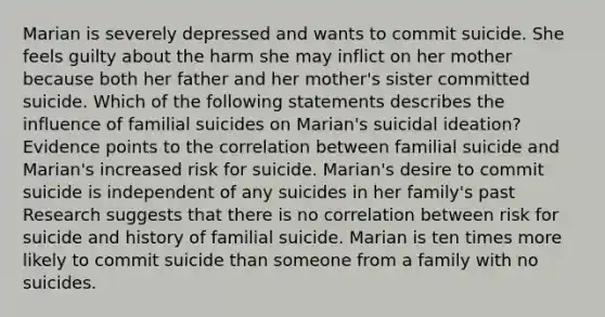 Marian is severely depressed and wants to commit suicide. She feels guilty about the harm she may inflict on her mother because both her father and her mother's sister committed suicide. Which of the following statements describes the influence of familial suicides on Marian's suicidal ideation? Evidence points to the correlation between familial suicide and Marian's increased risk for suicide. Marian's desire to commit suicide is independent of any suicides in her family's past Research suggests that there is no correlation between risk for suicide and history of familial suicide. Marian is ten times more likely to commit suicide than someone from a family with no suicides.