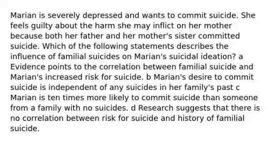 Marian is severely depressed and wants to commit suicide. She feels guilty about the harm she may inflict on her mother because both her father and her mother's sister committed suicide. Which of the following statements describes the influence of familial suicides on Marian's suicidal ideation? a Evidence points to the correlation between familial suicide and Marian's increased risk for suicide. b Marian's desire to commit suicide is independent of any suicides in her family's past c Marian is ten times more likely to commit suicide than someone from a family with no suicides. d Research suggests that there is no correlation between risk for suicide and history of familial suicide.