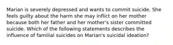 Marian is severely depressed and wants to commit suicide. She feels guilty about the harm she may inflict on her mother because both her father and her mother's sister committed suicide. Which of the following statements describes the influence of familial suicides on Marian's suicidal ideation?