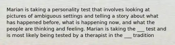 Marian is taking a personality test that involves looking at pictures of ambiguous settings and telling a story about what has happened before, what is happening now, and what the people are thinking and feeling. Marian is taking the ___ test and is most likely being tested by a therapist in the ___ tradition