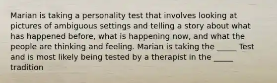 Marian is taking a personality test that involves looking at pictures of ambiguous settings and telling a story about what has happened before, what is happening now, and what the people are thinking and feeling. Marian is taking the _____ Test and is most likely being tested by a therapist in the _____ tradition