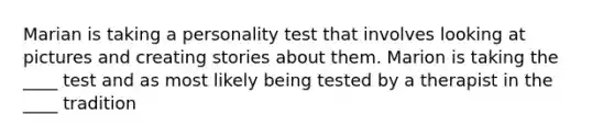 Marian is taking a personality test that involves looking at pictures and creating stories about them. Marion is taking the ____ test and as most likely being tested by a therapist in the ____ tradition