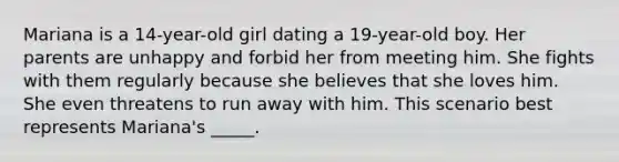 Mariana is a 14-year-old girl dating a 19-year-old boy. Her parents are unhappy and forbid her from meeting him. She fights with them regularly because she believes that she loves him. She even threatens to run away with him. This scenario best represents Mariana's _____.​