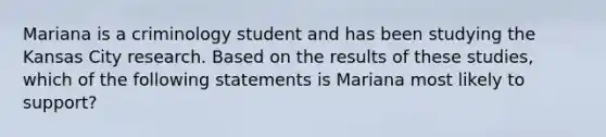 Mariana is a criminology student and has been studying the Kansas City research. Based on the results of these studies, which of the following statements is Mariana most likely to support?