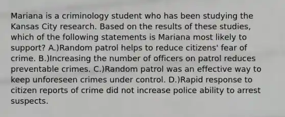 Mariana is a criminology student who has been studying the Kansas City research. Based on the results of these studies, which of the following statements is Mariana most likely to support? A.)Random patrol helps to reduce citizens' fear of crime. B.)Increasing the number of officers on patrol reduces preventable crimes. C.)Random patrol was an effective way to keep unforeseen crimes under control. D.)Rapid response to citizen reports of crime did not increase police ability to arrest suspects.